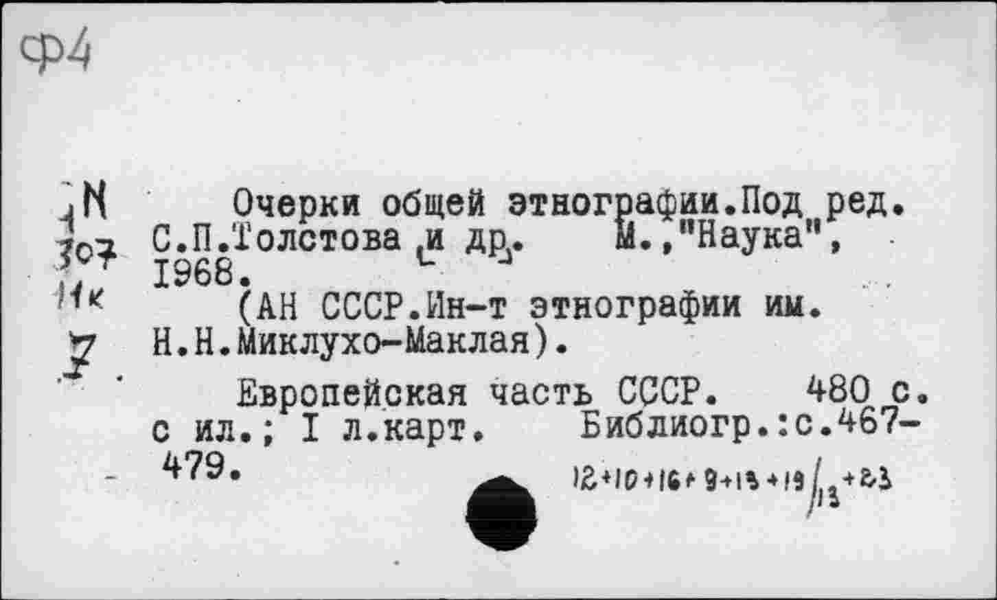 ﻿Очерки общей этнографии.Под ред. С.П.Толстова ,и др..	М.,“Наука”,
1968. L J
(АН СССР.Ин-т этнографии им. H.Н.Миклухо-Маклая).
Европейская часть СССР. 480 с. с ил.; I л.карт. Библиогр.:с.467-479.